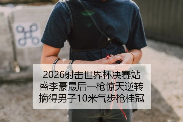 2026射击世界杯决赛站 盛李豪最后一枪惊天逆转 摘得男子10米气步枪桂冠